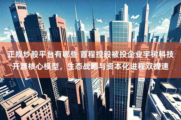 正规炒股平台有哪些 首程控股被投企业宇树科技开源核心模型，生态战略与资本化进程双提速