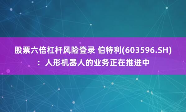 股票六倍杠杆风险登录 伯特利(603596.SH)：人形机器人的业务正在推进中