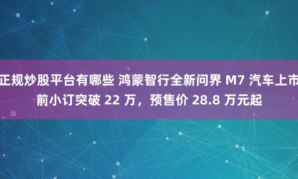 正规炒股平台有哪些 鸿蒙智行全新问界 M7 汽车上市前小订突破 22 万，预售价 28.8 万元起