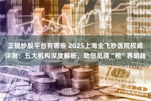 正规炒股平台有哪些 2025上海全飞秒医院权威评测：五大机构深度解析，助您觅得“视”界明眸