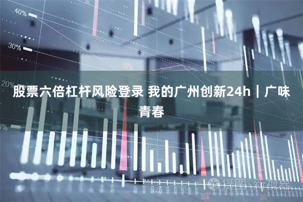 股票六倍杠杆风险登录 我的广州创新24h｜广味青春