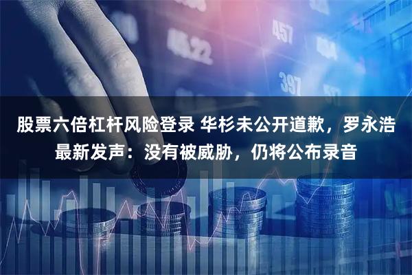 股票六倍杠杆风险登录 华杉未公开道歉，罗永浩最新发声：没有被威胁，仍将公布录音