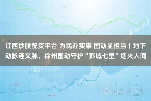 江西炒股配资平台 为民办实事 国动显担当丨地下动脉连文脉，徐州国动守护“彭城七里”烟火人间