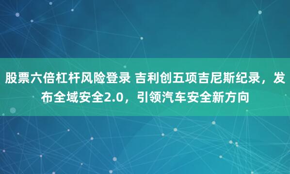 股票六倍杠杆风险登录 吉利创五项吉尼斯纪录，发布全域安全2.0，引领汽车安全新方向