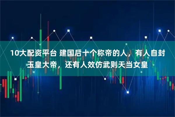 10大配资平台 建国后十个称帝的人，有人自封玉皇大帝，还有人效仿武则天当女皇