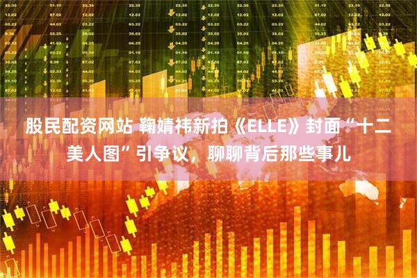 股民配资网站 鞠婧祎新拍《ELLE》封面“十二美人图”引争议，聊聊背后那些事儿