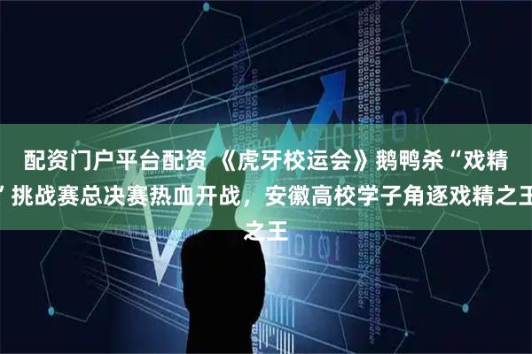配资门户平台配资 《虎牙校运会》鹅鸭杀“戏精”挑战赛总决赛热血开战，安徽高校学子角逐戏精之王