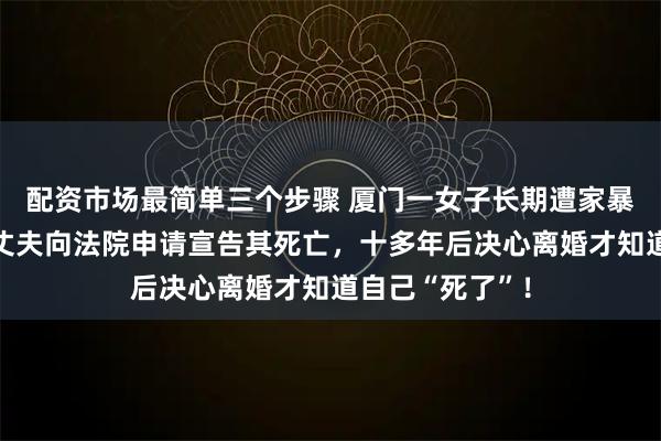 配资市场最简单三个步骤 厦门一女子长期遭家暴离家不敢归,丈夫向法院申请宣告其死亡,十多年后决心离婚才知道自己“死了”!