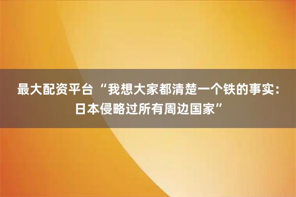 最大配资平台 “我想大家都清楚一个铁的事实:日本侵略过所有周边国家”