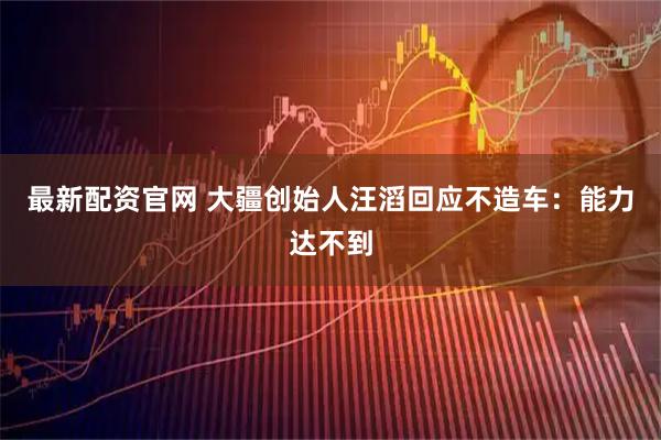 最新配资官网 大疆创始人汪滔回应不造车：能力达不到