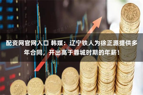 配资网官网入口 韩媒：辽宁铁人为徐正源提供多年合同，开出高于蓉城时期的年薪！