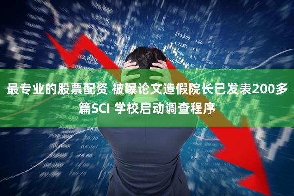 最专业的股票配资 被曝论文造假院长已发表200多篇SCI 学校启动调查程序