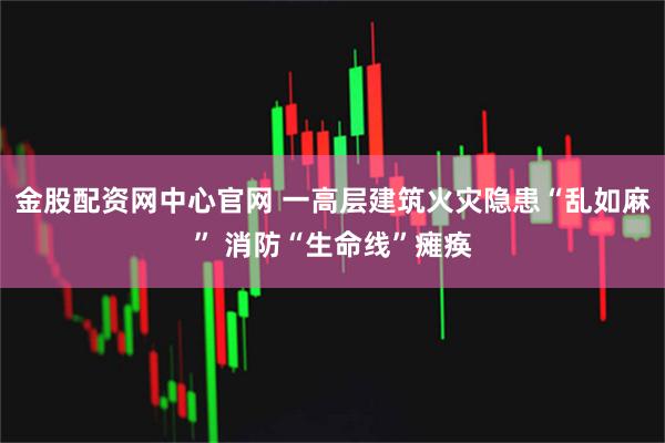 金股配资网中心官网 一高层建筑火灾隐患“乱如麻” 消防“生命线”瘫痪