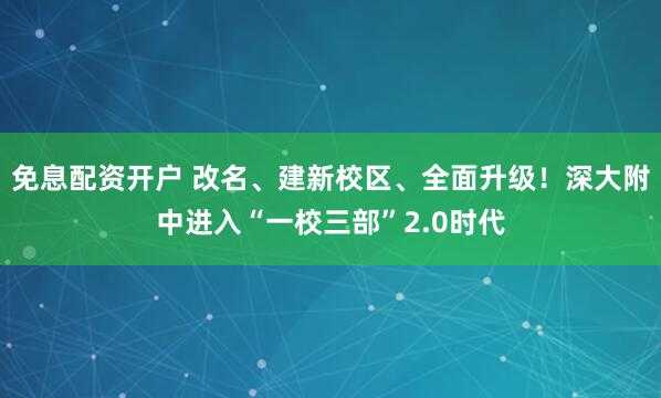 免息配资开户 改名、建新校区、全面升级！深大附中进入“一校三部”2.0时代
