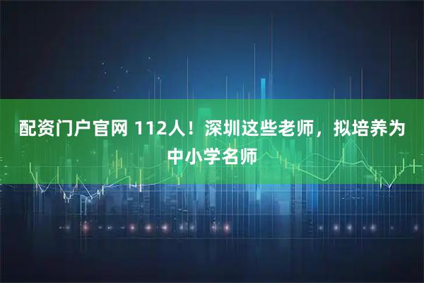 配资门户官网 112人！深圳这些老师，拟培养为中小学名师
