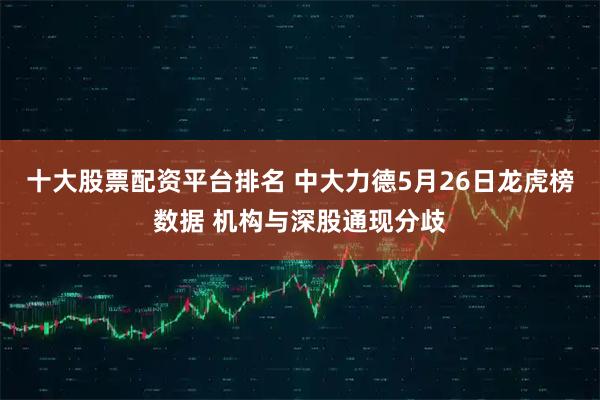 十大股票配资平台排名 中大力德5月26日龙虎榜数据 机构与深股通现分歧