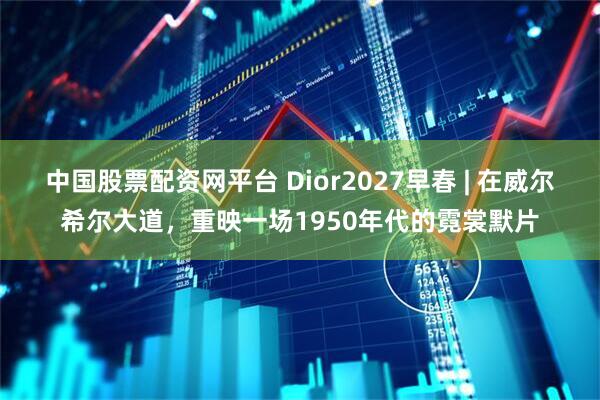 中国股票配资网平台 Dior2027早春 | 在威尔希尔大道，重映一场1950年代的霓裳默片