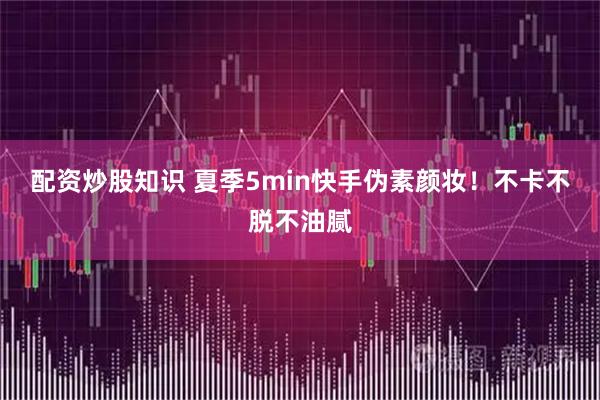 配资炒股知识 夏季5min快手伪素颜妆!不卡不脱不油腻