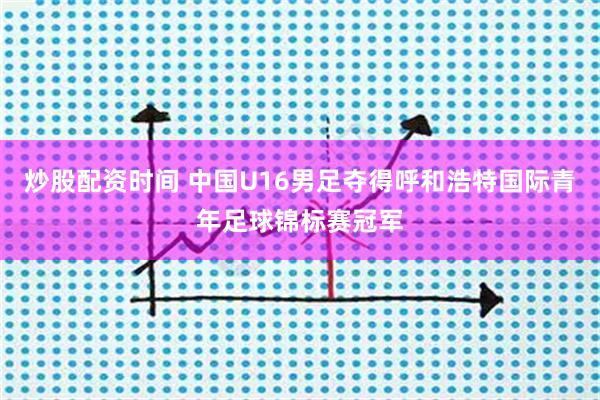 炒股配资时间 中国U16男足夺得呼和浩特国际青年足球锦标赛冠军